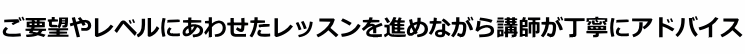 ご要望やレベルにあわせたレッスンを進めながら講師が丁寧にアドバイス